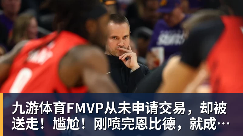 九游体育FMVP从未申请交易，却被送走！尴尬！刚喷完恩比德，就成队友！