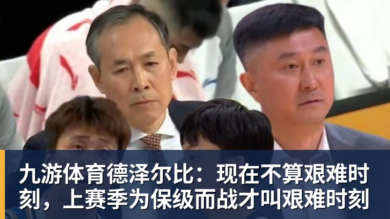 九游体育德泽尔比：现在不算艰难时刻，上赛季为保级而战才叫艰难时刻