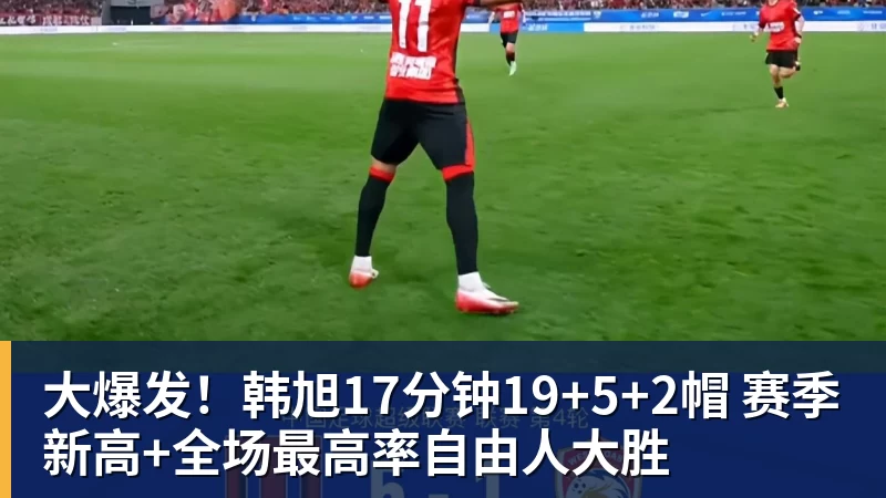 大爆发！韩旭17分钟19+5+2帽 赛季新高+全场最高率自由人大胜