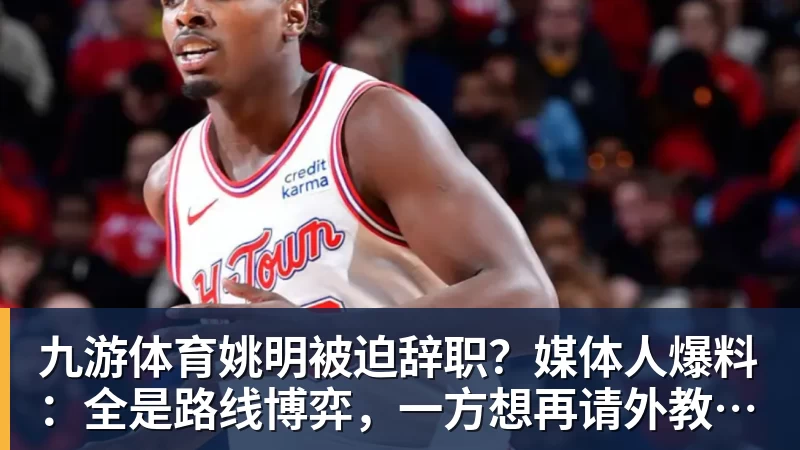 九游体育姚明被迫辞职？媒体人爆料：全是路线博弈，一方想再请外教，一方只认郭士强！