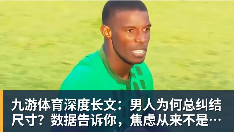 九游体育深度长文：男人为何总纠结尺寸？数据告诉你，焦虑从来不是为了取悦女人！